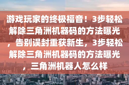 游戏玩家的终极福音！3步轻松解除三角洲机器码的方法曝光，告别误封重获新生，3步轻松解除三角洲机器码的方法曝光，三角洲机器人怎么样