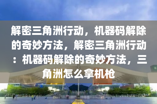 解密三角洲行动，机器码解除的奇妙方法，解密三角洲行动：机器码解除的奇妙方法，三角洲怎么拿机枪