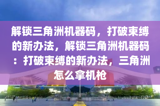 解锁三角洲机器码，打破束缚的新办法，解锁三角洲机器码：打破束缚的新办法，三角洲怎么拿机枪
