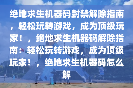绝地求生机器码封禁解除指南，轻松玩转游戏，成为顶级玩家！，绝地求生机器码解除指南：轻松玩转游戏，成为顶级玩家！，绝地求生机器码怎么解