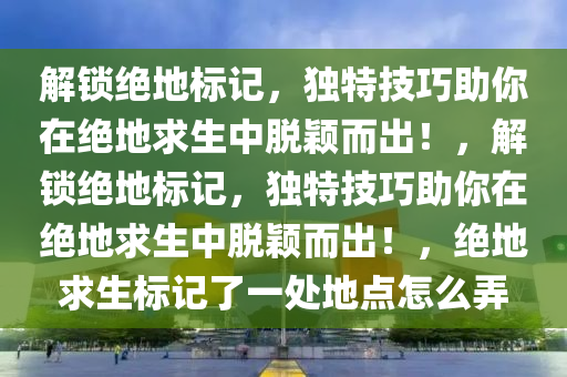 解锁绝地标记，独特技巧助你在绝地求生中脱颖而出！，解锁绝地标记，独特技巧助你在绝地求生中脱颖而出！，绝地求生标记了一处地点怎么弄