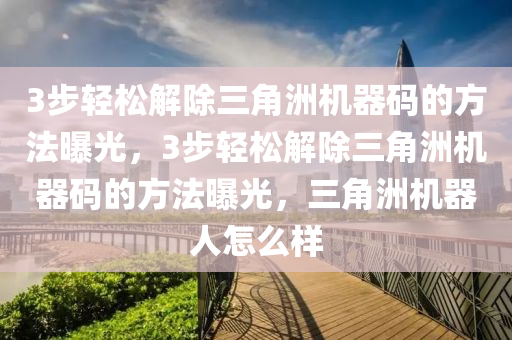 3步轻松解除三角洲机器码的方法曝光，3步轻松解除三角洲机器码的方法曝光，三角洲机器人怎么样