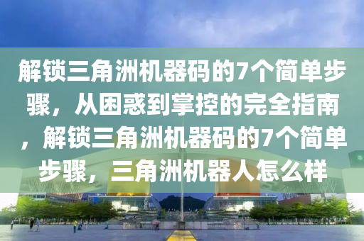 解锁三角洲机器码的7个简单步骤，从困惑到掌控的完全指南，解锁三角洲机器码的7个简单步骤，三角洲机器人怎么样