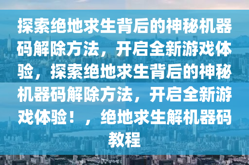 探索绝地求生背后的神秘机器码解除方法，开启全新游戏体验，探索绝地求生背后的神秘机器码解除方法，开启全新游戏体验！，绝地求生解机器码教程
