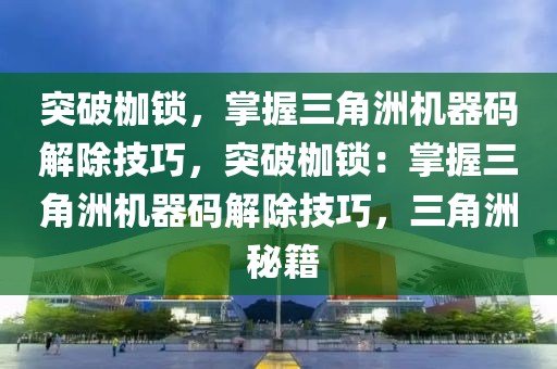 突破枷锁，掌握三角洲机器码解除技巧，突破枷锁：掌握三角洲机器码解除技巧，三角洲 秘籍