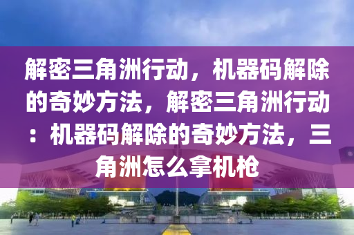 解密三角洲行动，机器码解除的奇妙方法，解密三角洲行动：机器码解除的奇妙方法，三角洲怎么拿机枪