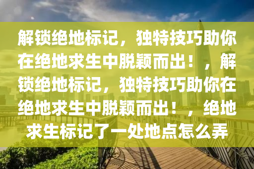 解锁绝地标记，独特技巧助你在绝地求生中脱颖而出！，解锁绝地标记，独特技巧助你在绝地求生中脱颖而出！，绝地求生标记了一处地点怎么弄