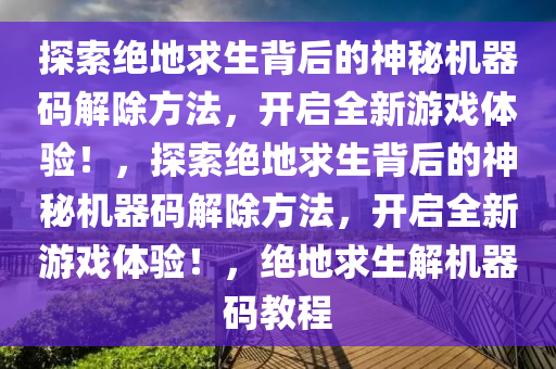 探索绝地求生背后的神秘机器码解除方法，开启全新游戏体验！，探索绝地求生背后的神秘机器码解除方法，开启全新游戏体验！，绝地求生解机器码教程