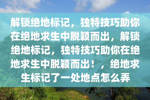 解锁绝地标记，独特技巧助你在绝地求生中脱颖而出，解锁绝地标记，独特技巧助你在绝地求生中脱颖而出！，绝地求生标记了一处地点怎么弄