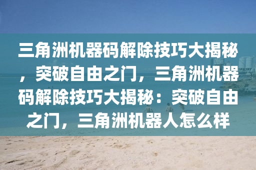 三角洲机器码解除技巧大揭秘，突破自由之门，三角洲机器码解除技巧大揭秘：突破自由之门，三角洲机器人怎么样