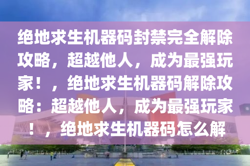 绝地求生机器码封禁完全解除攻略，超越他人，成为最强玩家！，绝地求生机器码解除攻略：超越他人，成为最强玩家！，绝地求生机器码怎么解