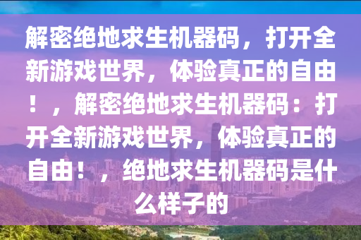 解密绝地求生机器码，打开全新游戏世界，体验真正的自由！，解密绝地求生机器码：打开全新游戏世界，体验真正的自由！，绝地求生机器码是什么样子的