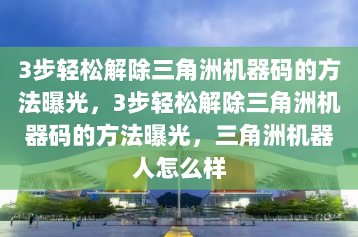 3步轻松解除三角洲机器码的方法曝光，3步轻松解除三角洲机器码的方法曝光，三角洲机器人怎么样