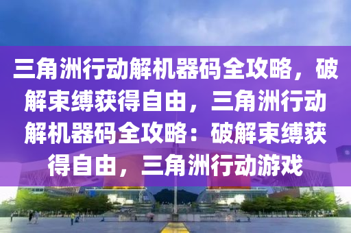 三角洲行动解机器码全攻略，破解束缚获得自由，三角洲行动解机器码全攻略：破解束缚获得自由，三角洲行动游戏
