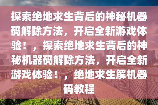 探索绝地求生背后的神秘机器码解除方法，开启全新游戏体验！，探索绝地求生背后的神秘机器码解除方法，开启全新游戏体验！，绝地求生解机器码教程