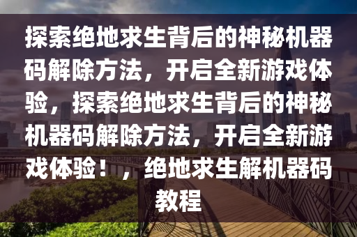 探索绝地求生背后的神秘机器码解除方法，开启全新游戏体验，探索绝地求生背后的神秘机器码解除方法，开启全新游戏体验！，绝地求生解机器码教程