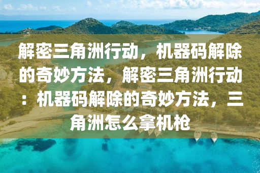 解密三角洲行动，机器码解除的奇妙方法，解密三角洲行动：机器码解除的奇妙方法，三角洲怎么拿机枪