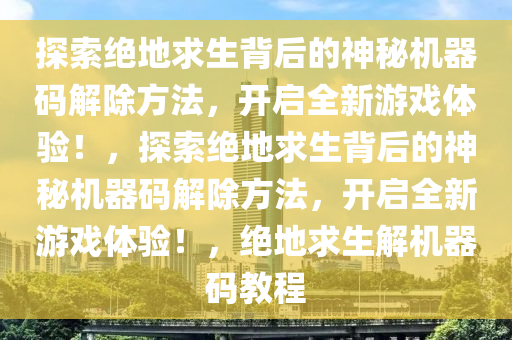 探索绝地求生背后的神秘机器码解除方法，开启全新游戏体验！，探索绝地求生背后的神秘机器码解除方法，开启全新游戏体验！，绝地求生解机器码教程