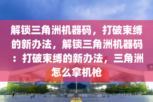 解锁三角洲机器码，打破束缚的新办法，解锁三角洲机器码：打破束缚的新办法，三角洲怎么拿机枪