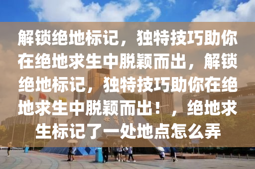 解锁绝地标记，独特技巧助你在绝地求生中脱颖而出，解锁绝地标记，独特技巧助你在绝地求生中脱颖而出！，绝地求生标记了一处地点怎么弄