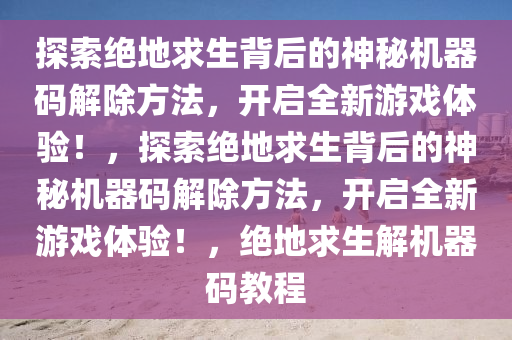 探索绝地求生背后的神秘机器码解除方法，开启全新游戏体验！，探索绝地求生背后的神秘机器码解除方法，开启全新游戏体验！，绝地求生解机器码教程