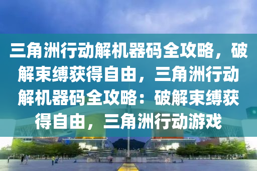 三角洲行动解机器码全攻略，破解束缚获得自由，三角洲行动解机器码全攻略：破解束缚获得自由，三角洲行动游戏
