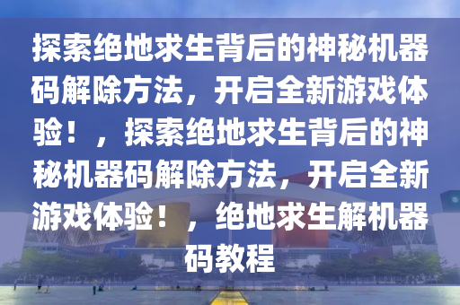 探索绝地求生背后的神秘机器码解除方法，开启全新游戏体验！，探索绝地求生背后的神秘机器码解除方法，开启全新游戏体验！，绝地求生解机器码教程