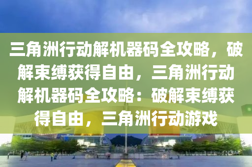 三角洲行动解机器码全攻略，破解束缚获得自由，三角洲行动解机器码全攻略：破解束缚获得自由，三角洲行动游戏