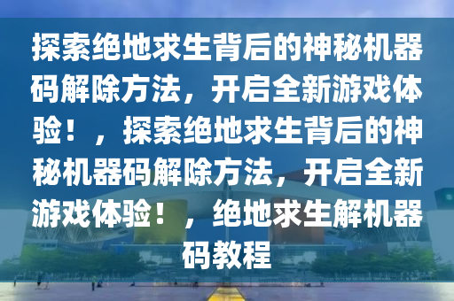 探索绝地求生背后的神秘机器码解除方法，开启全新游戏体验！，探索绝地求生背后的神秘机器码解除方法，开启全新游戏体验！，绝地求生解机器码教程