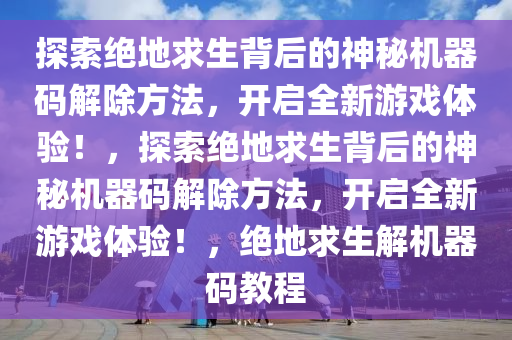 探索绝地求生背后的神秘机器码解除方法，开启全新游戏体验！，探索绝地求生背后的神秘机器码解除方法，开启全新游戏体验！，绝地求生解机器码教程