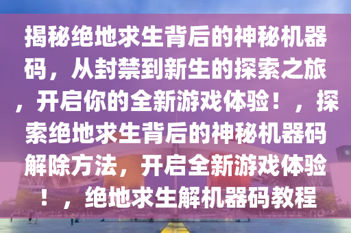 揭秘绝地求生背后的神秘机器码，从封禁到新生的探索之旅，开启你的全新游戏体验！，探索绝地求生背后的神秘机器码解除方法，开启全新游戏体验！，绝地求生解机器码教程