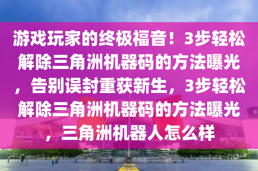 游戏玩家的终极福音！3步轻松解除三角洲机器码的方法曝光，告别误封重获新生，3步轻松解除三角洲机器码的方法曝光，三角洲机器人怎么样
