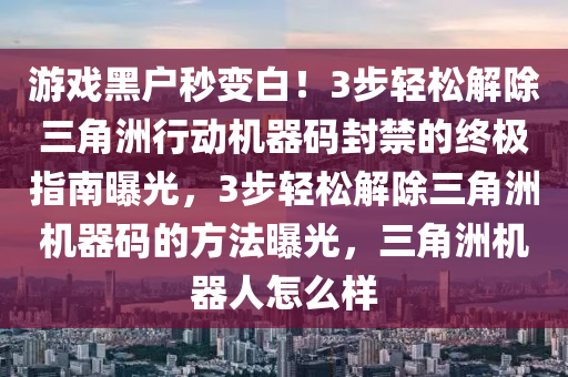 游戏黑户秒变白！3步轻松解除三角洲行动机器码封禁的终极指南曝光，3步轻松解除三角洲机器码的方法曝光，三角洲机器人怎么样