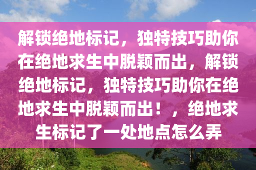 解锁绝地标记，独特技巧助你在绝地求生中脱颖而出，解锁绝地标记，独特技巧助你在绝地求生中脱颖而出！，绝地求生标记了一处地点怎么弄