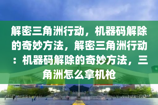 解密三角洲行动，机器码解除的奇妙方法，解密三角洲行动：机器码解除的奇妙方法，三角洲怎么拿机枪