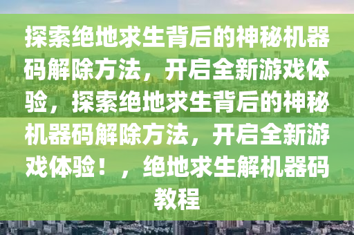 探索绝地求生背后的神秘机器码解除方法，开启全新游戏体验，探索绝地求生背后的神秘机器码解除方法，开启全新游戏体验！，绝地求生解机器码教程