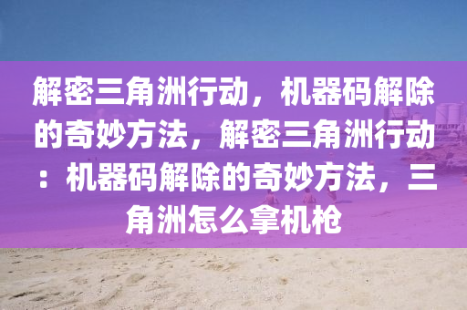 解密三角洲行动，机器码解除的奇妙方法，解密三角洲行动：机器码解除的奇妙方法，三角洲怎么拿机枪