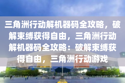三角洲行动解机器码全攻略，破解束缚获得自由，三角洲行动解机器码全攻略：破解束缚获得自由，三角洲行动游戏