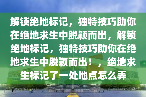 解锁绝地标记，独特技巧助你在绝地求生中脱颖而出，解锁绝地标记，独特技巧助你在绝地求生中脱颖而出！，绝地求生标记了一处地点怎么弄