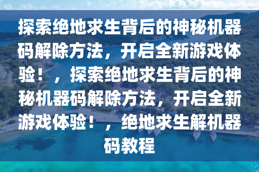 探索绝地求生背后的神秘机器码解除方法，开启全新游戏体验！，探索绝地求生背后的神秘机器码解除方法，开启全新游戏体验！，绝地求生解机器码教程