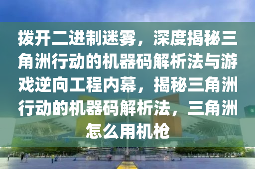 拨开二进制迷雾，深度揭秘三角洲行动的机器码解析法与游戏逆向工程内幕，揭秘三角洲行动的机器码解析法，三角洲怎么用机枪