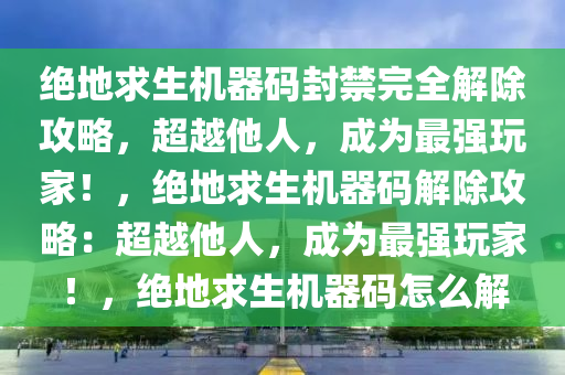 绝地求生机器码封禁完全解除攻略，超越他人，成为最强玩家！，绝地求生机器码解除攻略：超越他人，成为最强玩家！，绝地求生机器码怎么解