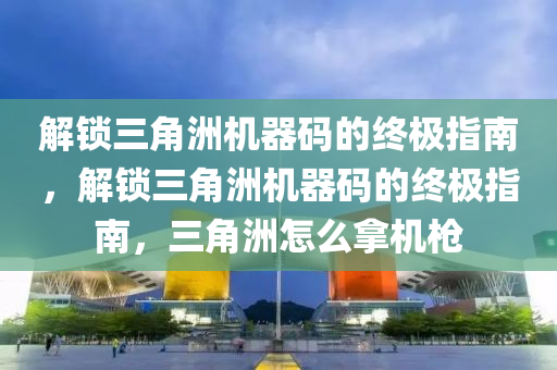 解锁三角洲机器码的终极指南，解锁三角洲机器码的终极指南，三角洲怎么拿机枪