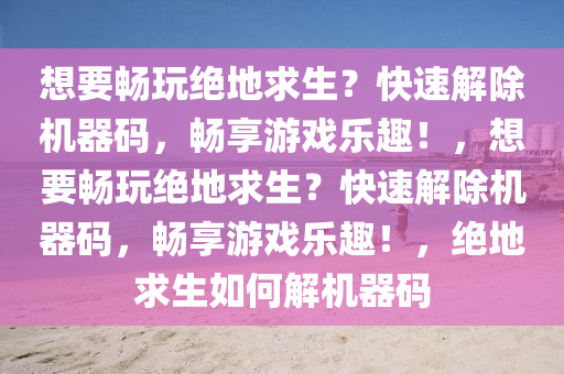 想要畅玩绝地求生？快速解除机器码，畅享游戏乐趣！，想要畅玩绝地求生？快速解除机器码，畅享游戏乐趣！，绝地求生如何解机器码