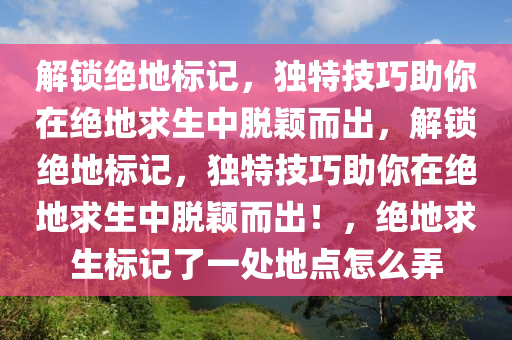 解锁绝地标记，独特技巧助你在绝地求生中脱颖而出，解锁绝地标记，独特技巧助你在绝地求生中脱颖而出！，绝地求生标记了一处地点怎么弄