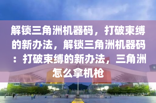 解锁三角洲机器码，打破束缚的新办法，解锁三角洲机器码：打破束缚的新办法，三角洲怎么拿机枪