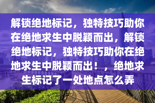 解锁绝地标记，独特技巧助你在绝地求生中脱颖而出，解锁绝地标记，独特技巧助你在绝地求生中脱颖而出！，绝地求生标记了一处地点怎么弄
