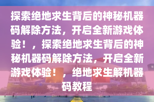 探索绝地求生背后的神秘机器码解除方法，开启全新游戏体验！，探索绝地求生背后的神秘机器码解除方法，开启全新游戏体验！，绝地求生解机器码教程