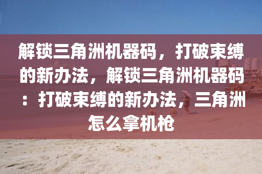 解锁三角洲机器码，打破束缚的新办法，解锁三角洲机器码：打破束缚的新办法，三角洲怎么拿机枪