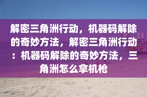 解密三角洲行动，机器码解除的奇妙方法，解密三角洲行动：机器码解除的奇妙方法，三角洲怎么拿机枪